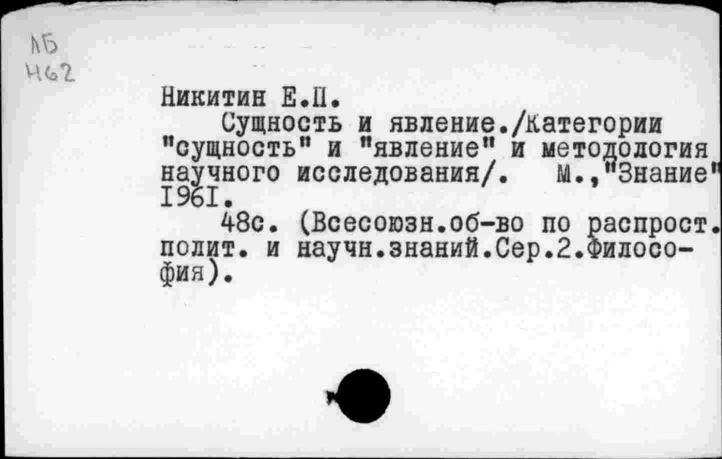 ﻿1\Ь
Ц(о*£.
Никитин Е.Н.
Сущность и явление./категории "сущность" и "явление" и методология научного исследования/. м.,"Знание 48с. (Всесоюзн.об-во по распрост. полит, и научн.знаний.Сер.2.Философия).